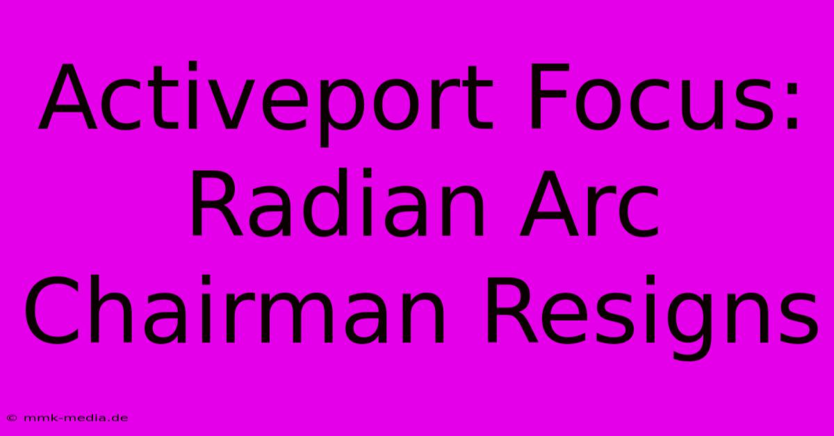 Activeport Focus: Radian Arc Chairman Resigns