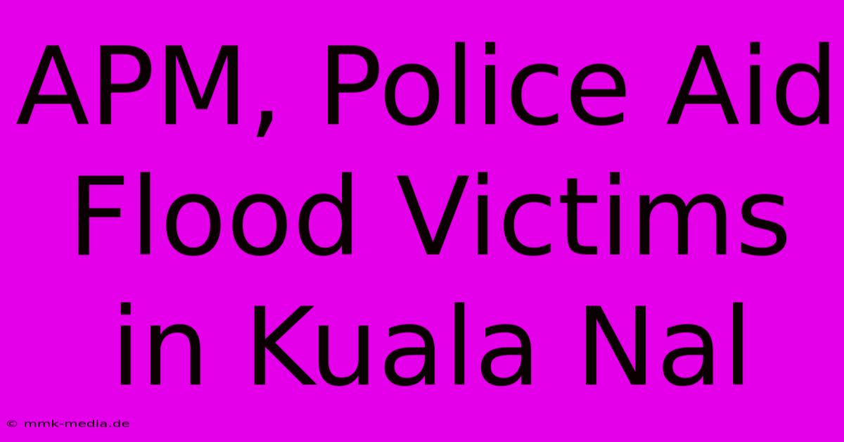 APM, Police Aid Flood Victims In Kuala Nal