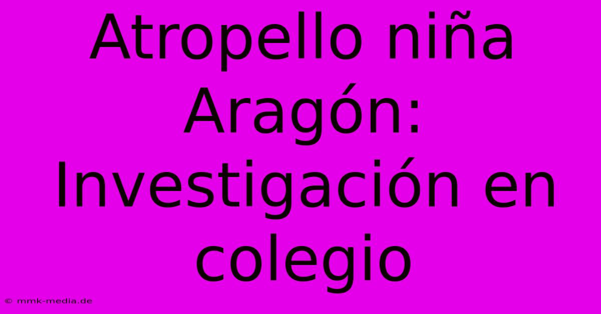 Atropello Niña Aragón: Investigación En Colegio