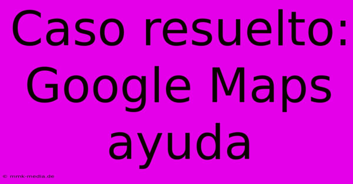 Caso Resuelto: Google Maps Ayuda