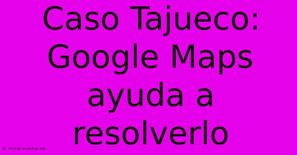 Caso Tajueco: Google Maps Ayuda A Resolverlo