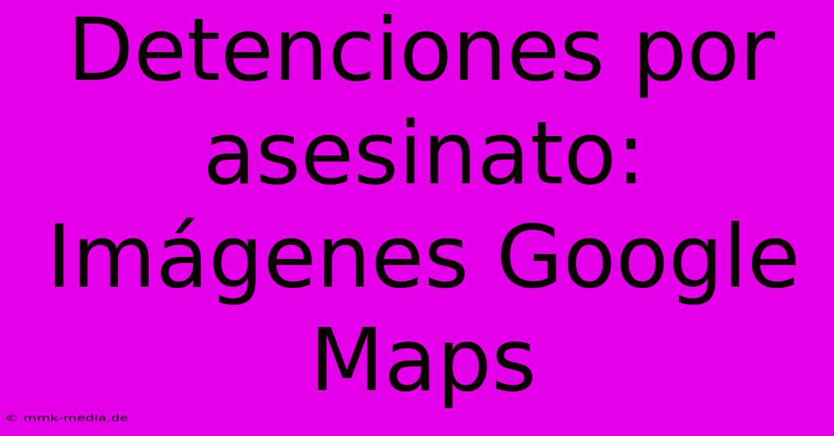 Detenciones Por Asesinato: Imágenes Google Maps