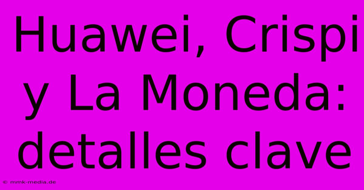 Huawei, Crispi Y La Moneda: Detalles Clave