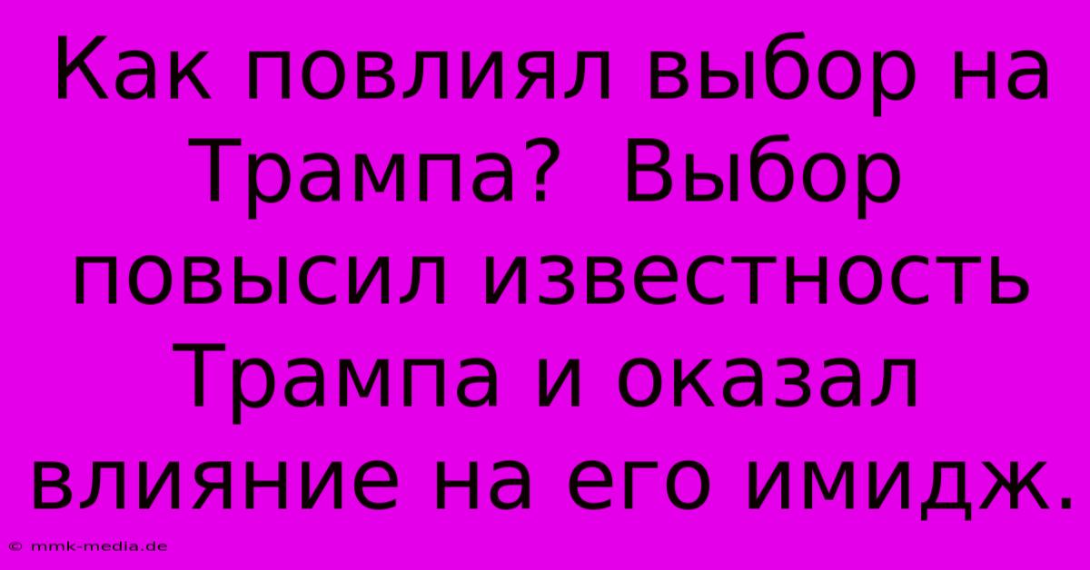 Как Повлиял Выбор На Трампа?  Выбор Повысил Известность Трампа И Оказал Влияние На Его Имидж.