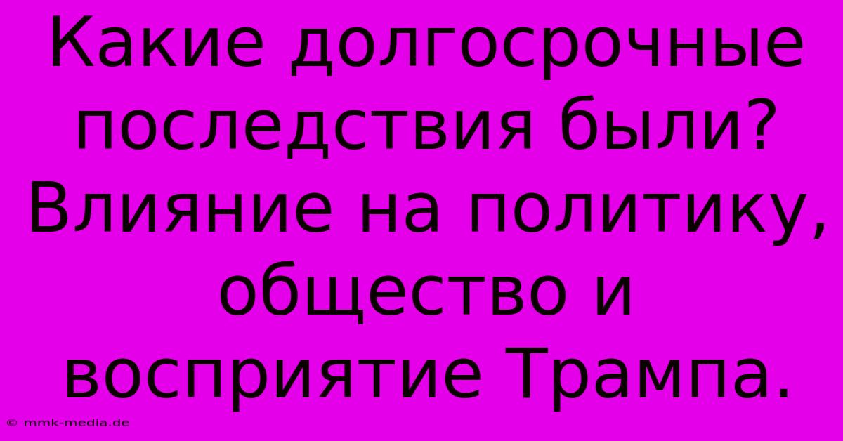 Какие Долгосрочные Последствия Были?  Влияние На Политику, Общество И Восприятие Трампа.