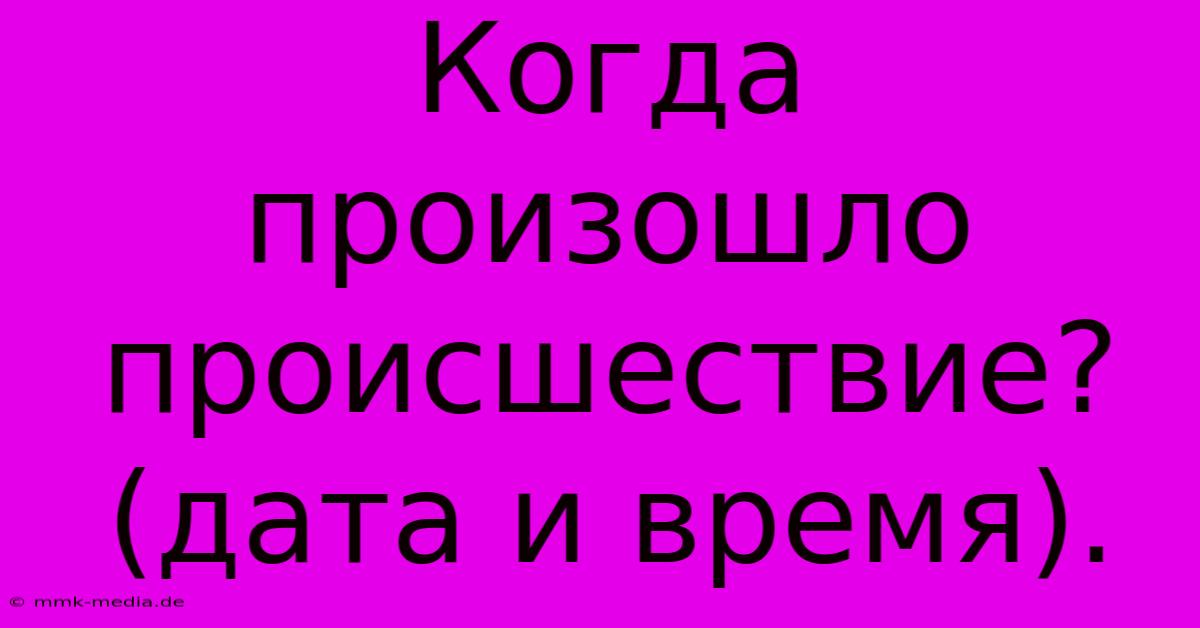 Когда  Произошло  Происшествие?  (дата И Время).