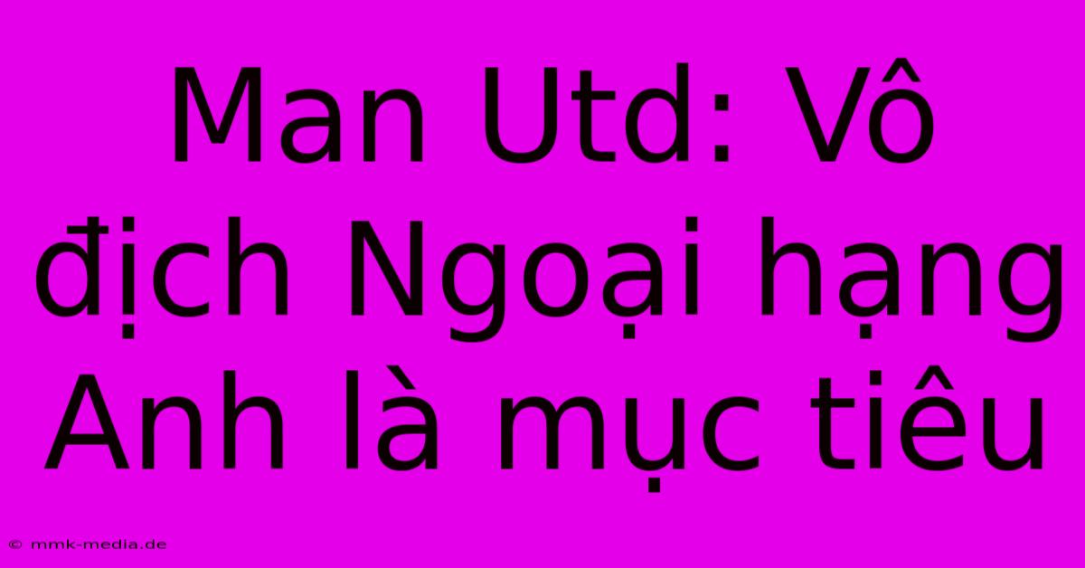 Man Utd: Vô Địch Ngoại Hạng Anh Là Mục Tiêu