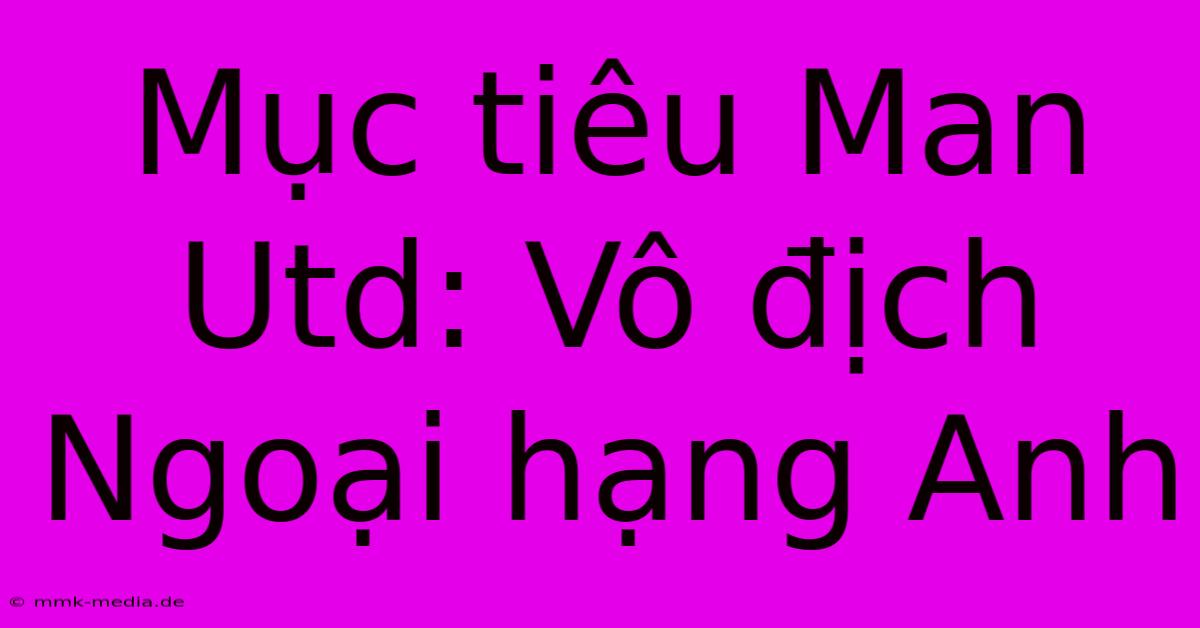 Mục Tiêu Man Utd: Vô Địch Ngoại Hạng Anh