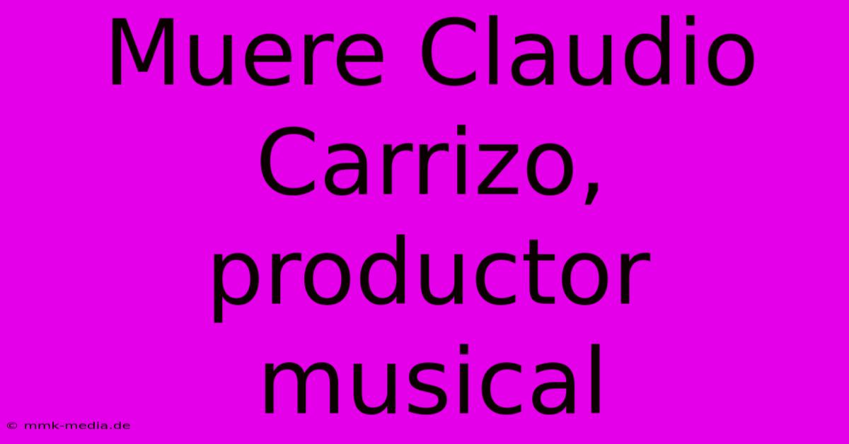 Muere Claudio Carrizo, Productor Musical