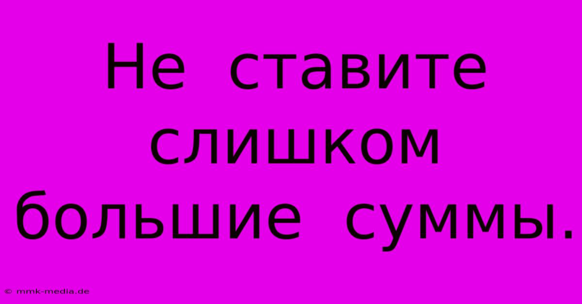 Не  Ставите  Слишком  Большие  Суммы.