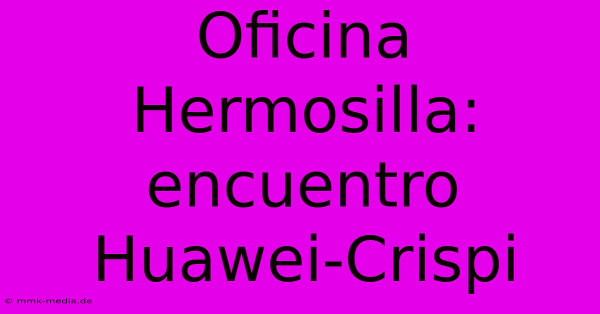 Oficina Hermosilla: Encuentro Huawei-Crispi