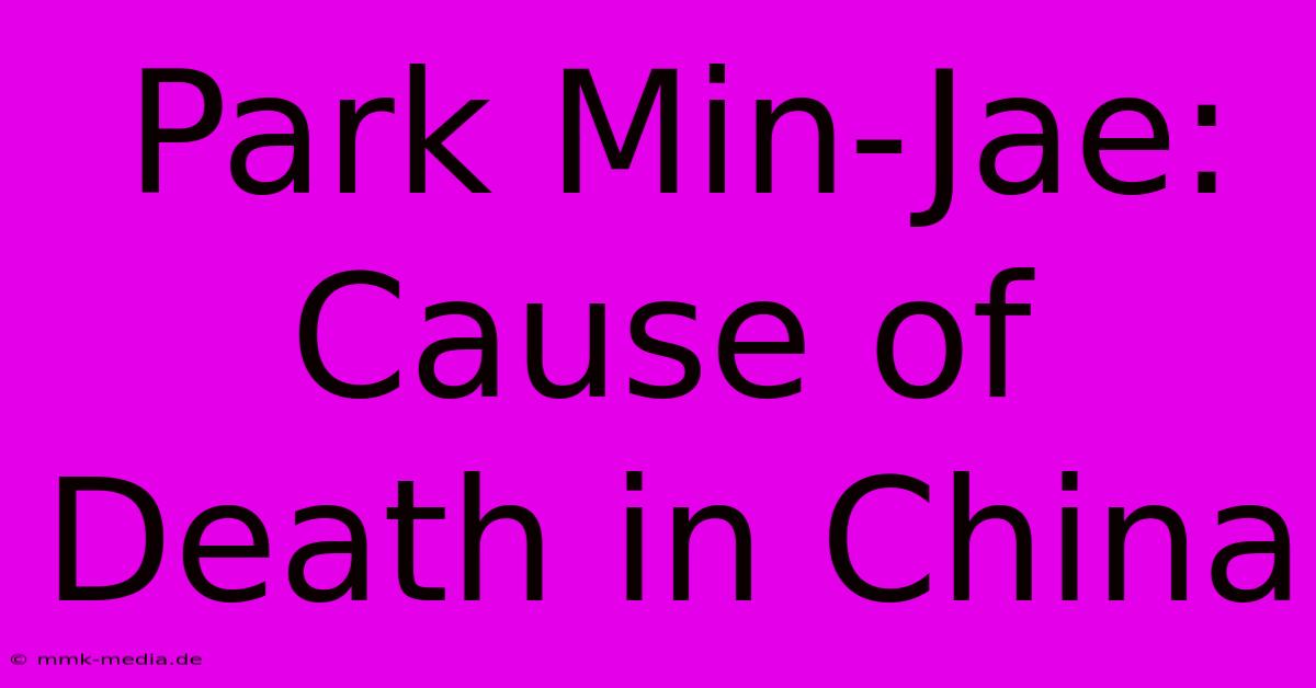 Park Min-Jae: Cause Of Death In China