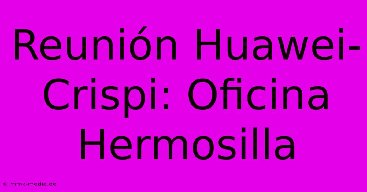 Reunión Huawei-Crispi: Oficina Hermosilla