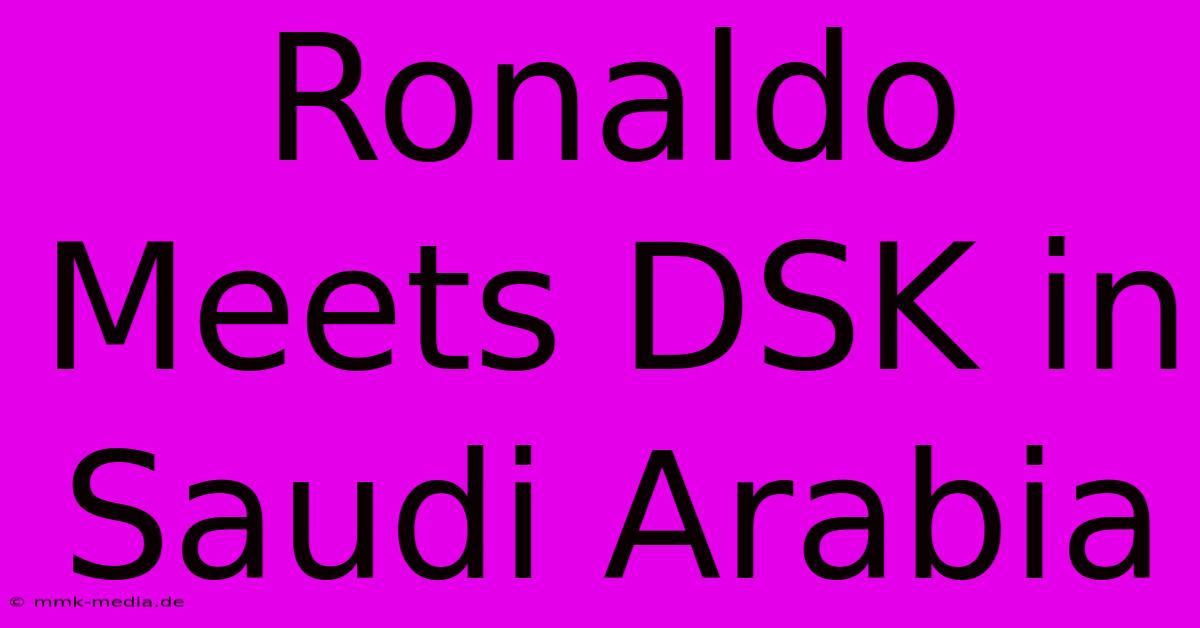 Ronaldo Meets DSK In Saudi Arabia