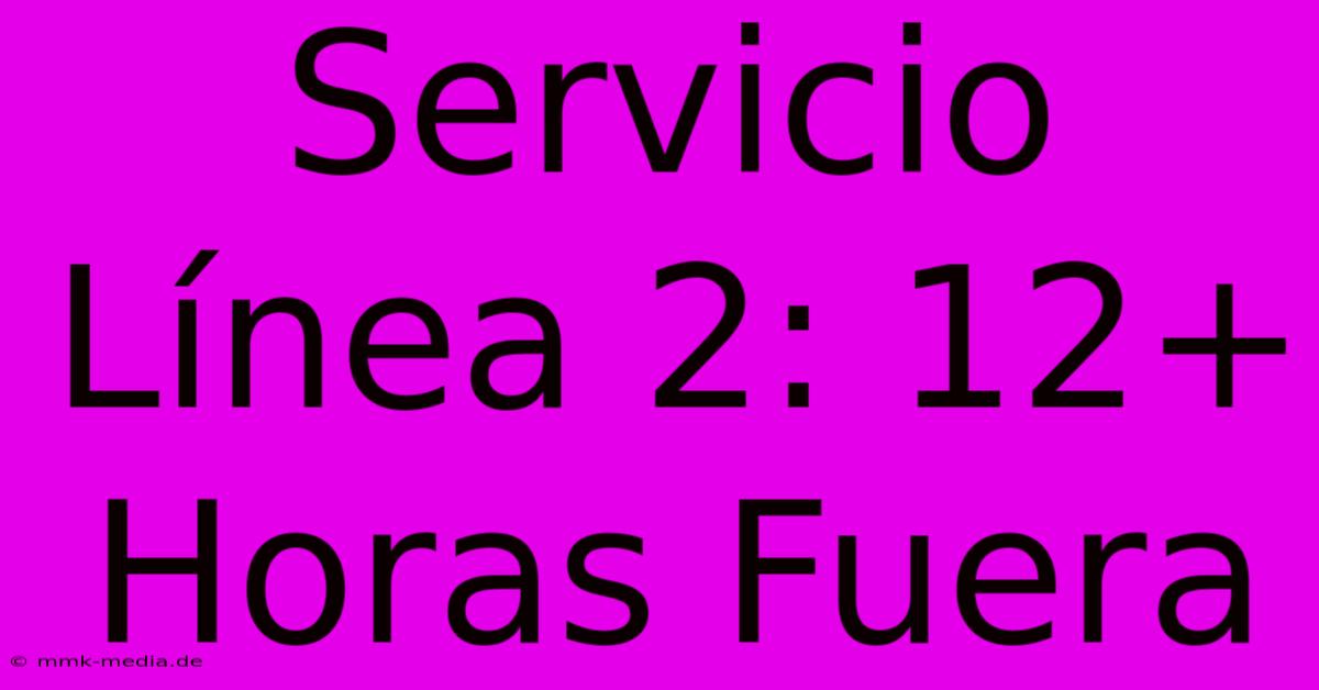 Servicio Línea 2: 12+ Horas Fuera