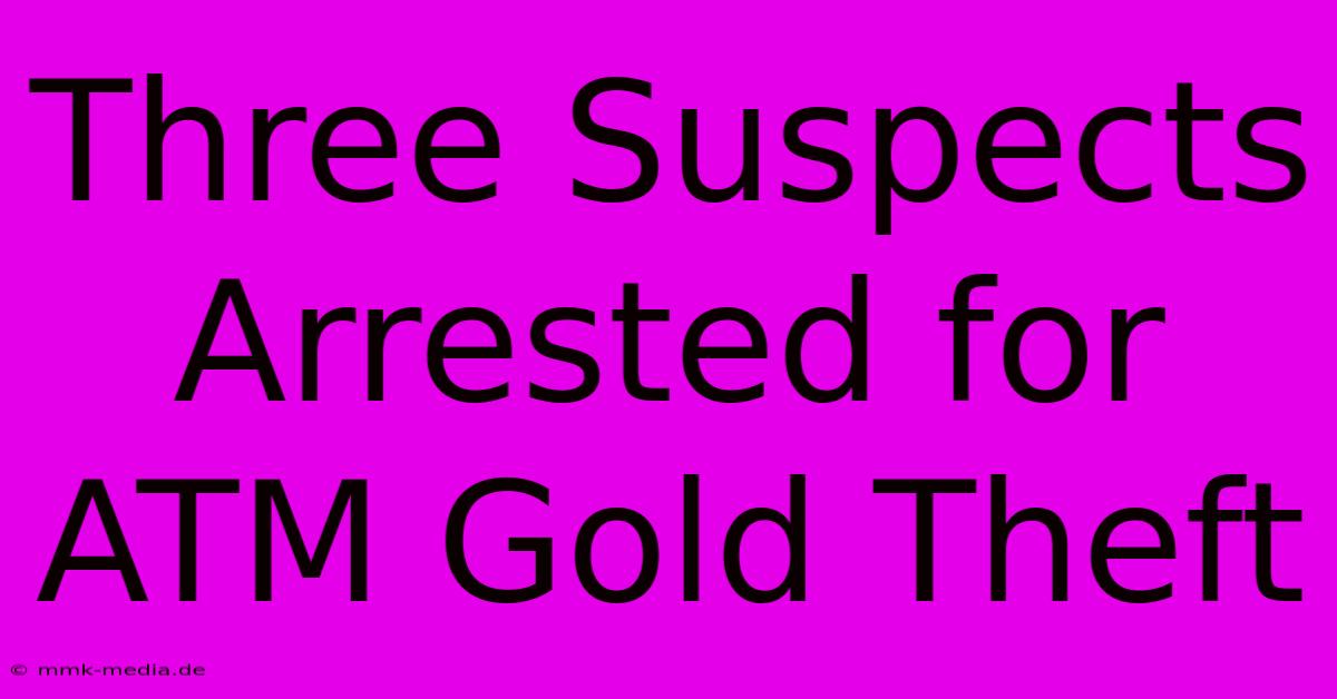 Three Suspects Arrested For ATM Gold Theft