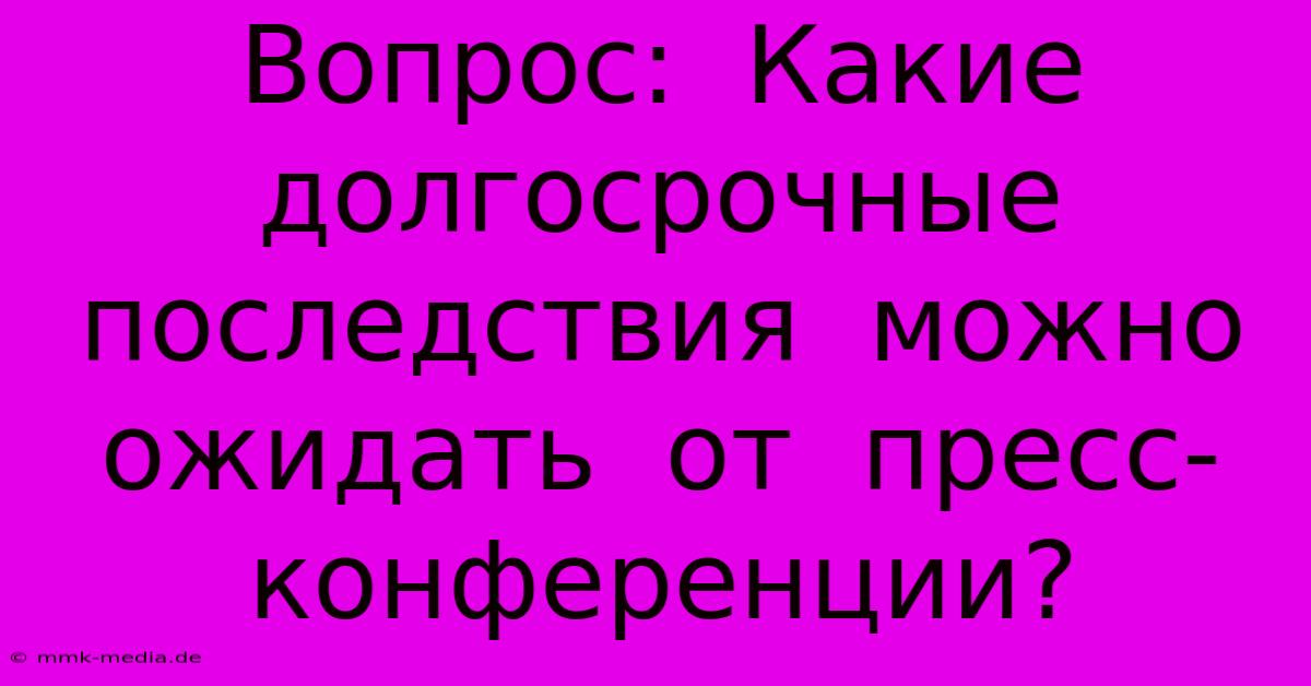 Вопрос:  Какие  Долгосрочные  Последствия  Можно  Ожидать  От  Пресс-конференции?