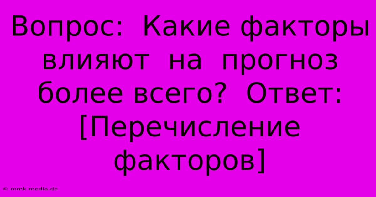 Вопрос:  Какие Факторы  Влияют  На  Прогноз  Более Всего?  Ответ: [Перечисление Факторов]