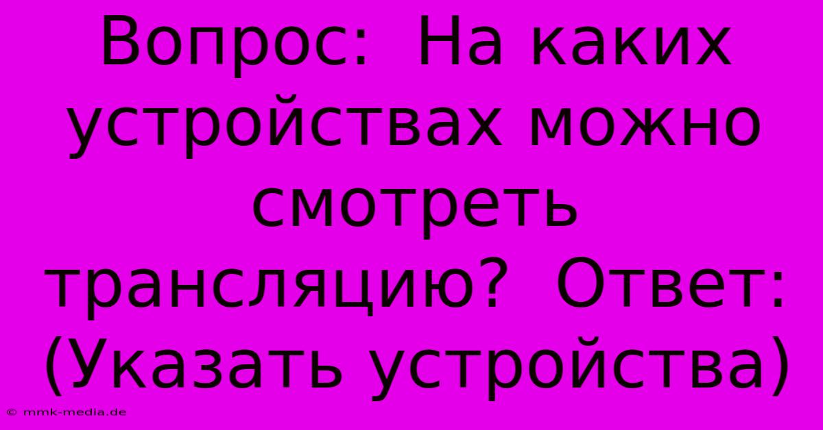 Вопрос:  На Каких Устройствах Можно Смотреть Трансляцию?  Ответ:  (Указать Устройства)