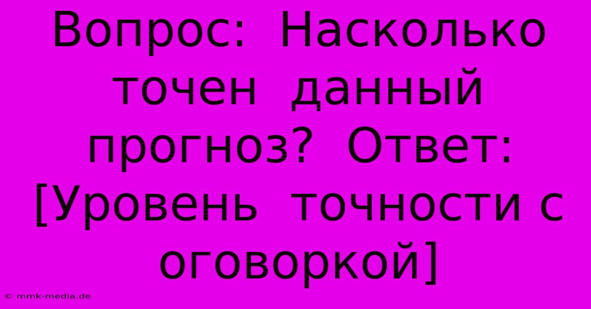 Вопрос:  Насколько Точен  Данный  Прогноз?  Ответ: [Уровень  Точности С Оговоркой]